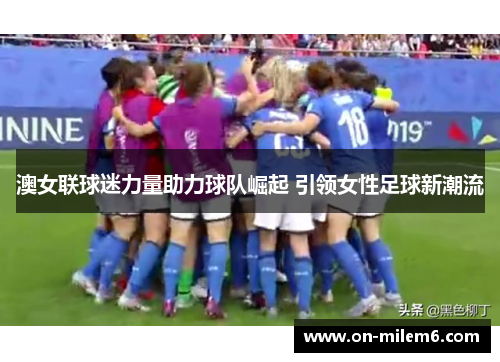 澳女联球迷力量助力球队崛起 引领女性足球新潮流 澳女联球迷力量助力球队崛起 引领女性足球新潮流