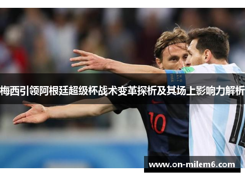 梅西引领阿根廷超级杯战术变革探析及其场上影响力解析 梅西引领阿根廷超级杯战术变革探析及其场上影响力解析