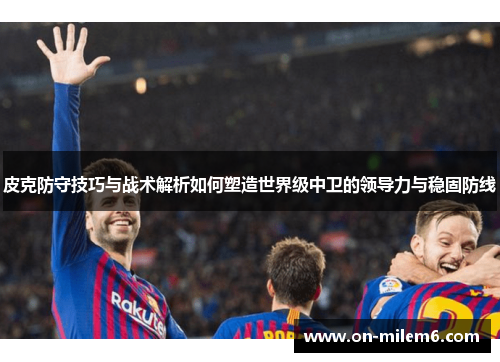 皮克防守技巧与战术解析如何塑造世界级中卫的领导力与稳固防线 皮克防守技巧与战术解析如何塑造世界级中卫的领导力与稳固防线