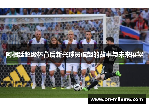 阿根廷超级杯背后新兴球员崛起的故事与未来展望 阿根廷超级杯背后新兴球员崛起的故事与未来展望