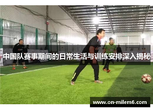 中国队赛事期间的日常生活与训练安排深入揭秘 中国队赛事期间的日常生活与训练安排深入揭秘