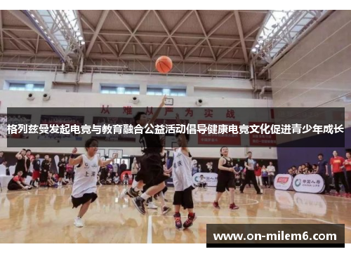 格列兹曼发起电竞与教育融合公益活动倡导健康电竞文化促进青少年成长 格列兹曼发起电竞与教育融合公益活动倡导健康电竞文化促进青少年成长