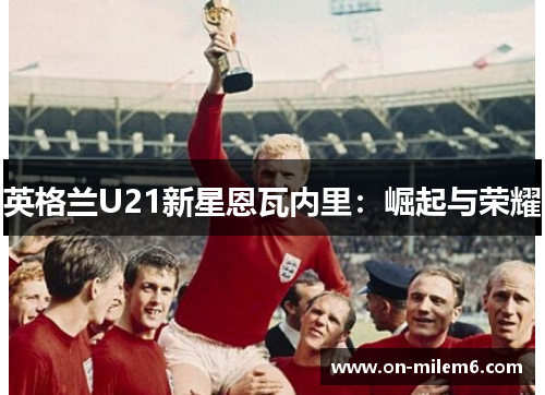 英格兰U21新星恩瓦内里:崛起与荣耀 英格兰U21新星恩瓦内里:崛起与荣耀