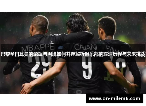 巴黎圣日耳曼的荣耀与困境如何并存解析俱乐部的辉煌历程与未来挑战 巴黎圣日耳曼的荣耀与困境如何并存解析俱乐部的辉煌历程与未来挑战