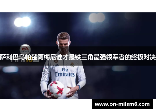 萨利巴乌帕楚阿梅尼谁才是铁三角最强领军者的终极对决 萨利巴乌帕楚阿梅尼谁才是铁三角最强领军者的终极对决