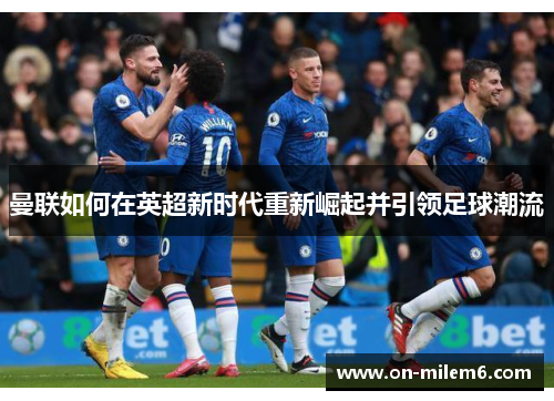 曼联如何在英超新时代重新崛起并引领足球潮流 曼联如何在英超新时代重新崛起并引领足球潮流
