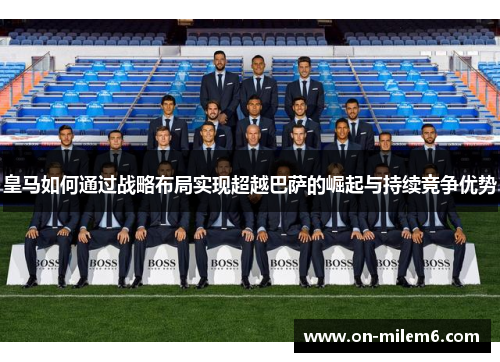 皇马如何通过战略布局实现超越巴萨的崛起与持续竞争优势 皇马如何通过战略布局实现超越巴萨的崛起与持续竞争优势