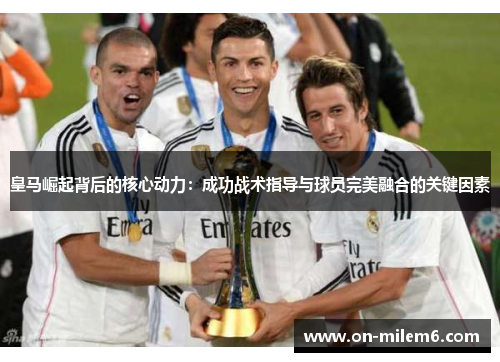 皇马崛起背后的核心动力:成功战术指导与球员完美融合的关键因素 皇马崛起背后的核心动力:成功战术指导与球员完美融合的关键因素