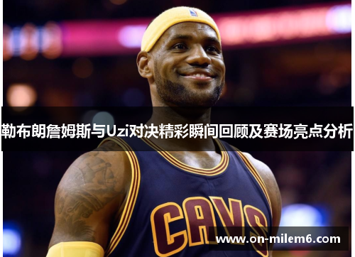 勒布朗詹姆斯与Uzi对决精彩瞬间回顾及赛场亮点分析 勒布朗詹姆斯与Uzi对决精彩瞬间回顾及赛场亮点分析