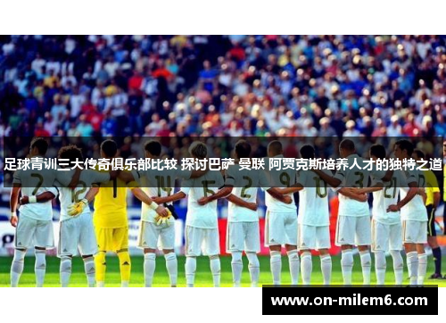 足球青训三大传奇俱乐部比较 探讨巴萨 曼联 阿贾克斯培养人才的独特之道