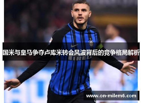 国米与皇马争夺卢库米转会风波背后的竞争格局解析 国米与皇马争夺卢库米转会风波背后的竞争格局解析