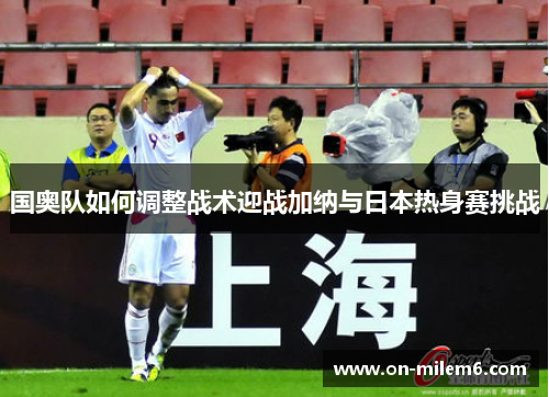 国奥队如何调整战术迎战加纳与日本热身赛挑战