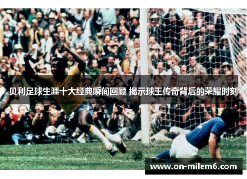 贝利足球生涯十大经典瞬间回顾 揭示球王传奇背后的荣耀时刻