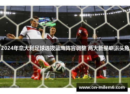 2024年意大利足球选拔蓝鹰阵容调整 两大新星崭露头角 2024年意大利足球选拔蓝鹰阵容调整 两大新星崭露头角