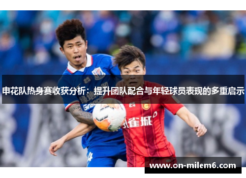 申花队热身赛收获分析:提升团队配合与年轻球员表现的多重启示 申花队热身赛收获分析:提升团队配合与年轻球员表现的多重启示