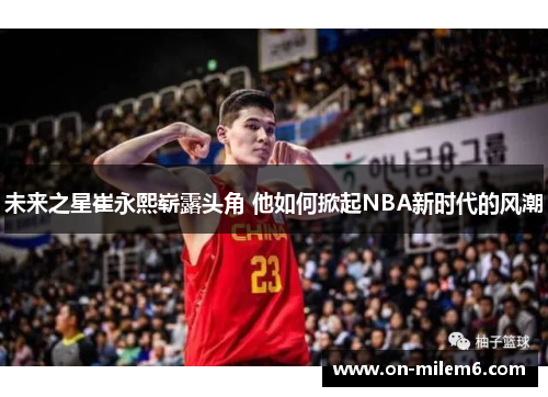 未来之星崔永熙崭露头角 他如何掀起NBA新时代的风潮 未来之星崔永熙崭露头角 他如何掀起NBA新时代的风潮