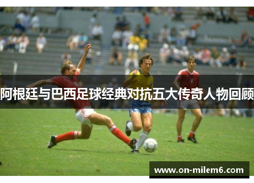 阿根廷与巴西足球经典对抗五大传奇人物回顾 阿根廷与巴西足球经典对抗五大传奇人物回顾