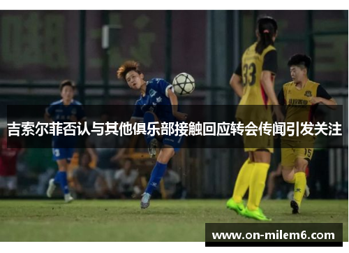 吉索尔菲否认与其他俱乐部接触回应转会传闻引发关注