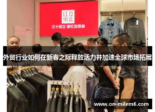 外贸行业如何在新春之际释放活力并加速全球市场拓展 外贸行业如何在新春之际释放活力并加速全球市场拓展