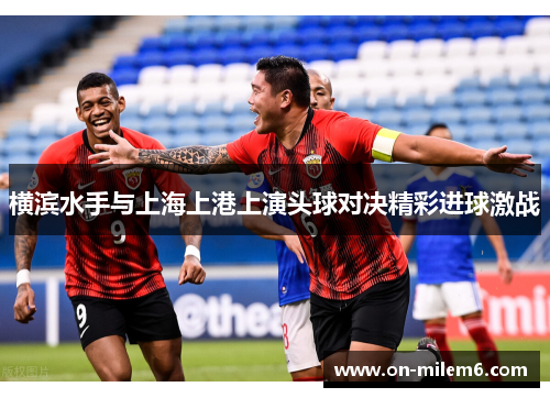 横滨水手与上海上港上演头球对决精彩进球激战