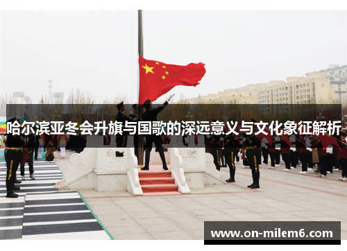 哈尔滨亚冬会升旗与国歌的深远意义与文化象征解析