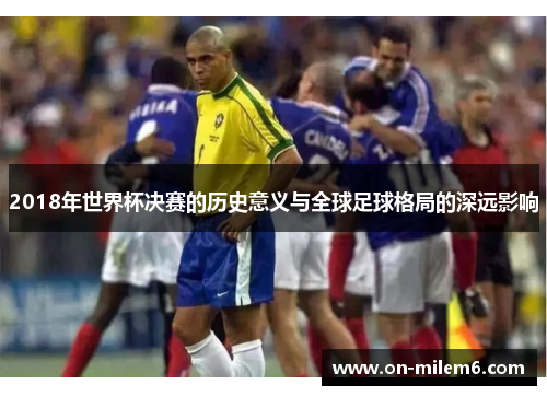 2018年世界杯决赛的历史意义与全球足球格局的深远影响 2018年世界杯决赛的历史意义与全球足球格局的深远影响