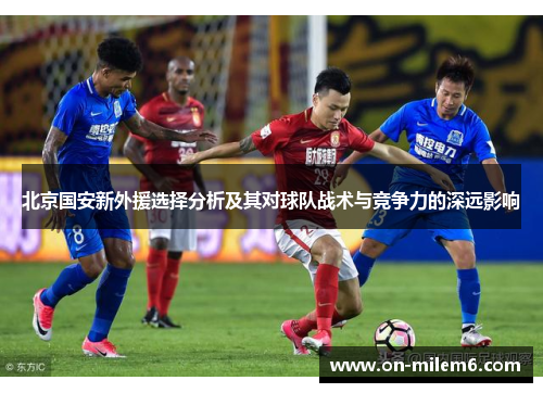 北京国安新外援选择分析及其对球队战术与竞争力的深远影响 北京国安新外援选择分析及其对球队战术与竞争力的深远影响