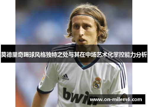 莫德里奇踢球风格独特之处与其在中场艺术化掌控能力分析 莫德里奇踢球风格独特之处与其在中场艺术化掌控能力分析