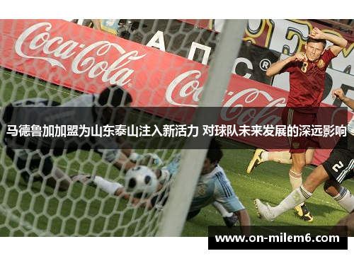 马德鲁加加盟为山东泰山注入新活力 对球队未来发展的深远影响 马德鲁加加盟为山东泰山注入新活力 对球队未来发展的深远影响