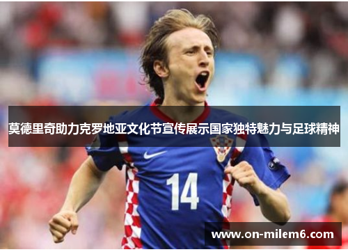 莫德里奇助力克罗地亚文化节宣传展示国家独特魅力与足球精神 莫德里奇助力克罗地亚文化节宣传展示国家独特魅力与足球精神