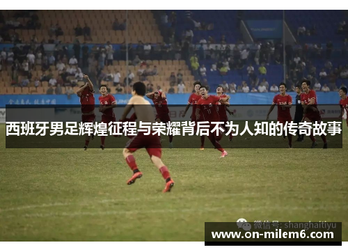 西班牙男足辉煌征程与荣耀背后不为人知的传奇故事 西班牙男足辉煌征程与荣耀背后不为人知的传奇故事