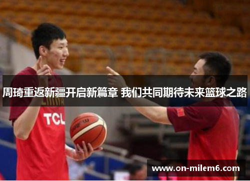 周琦重返新疆开启新篇章 我们共同期待未来篮球之路 周琦重返新疆开启新篇章 我们共同期待未来篮球之路