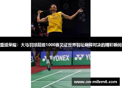 重返荣耀:大马羽球超级1000赛见证世界羽坛巅峰对决的精彩瞬间 重返荣耀:大马羽球超级1000赛见证世界羽坛巅峰对决的精彩瞬间