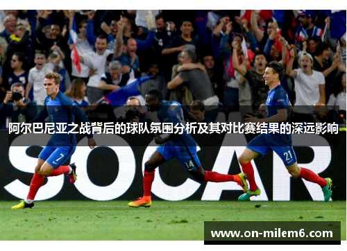 阿尔巴尼亚之战背后的球队氛围分析及其对比赛结果的深远影响 阿尔巴尼亚之战背后的球队氛围分析及其对比赛结果的深远影响